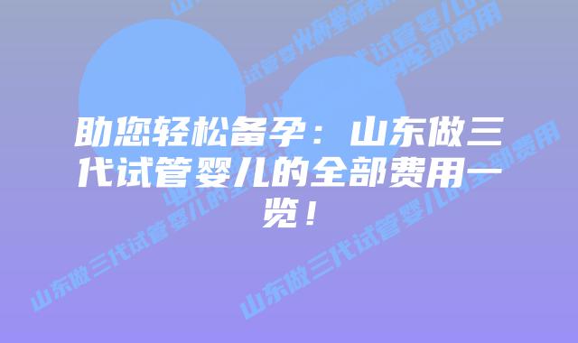 助您轻松备孕:山东做三代试管婴儿的全部费用一览!