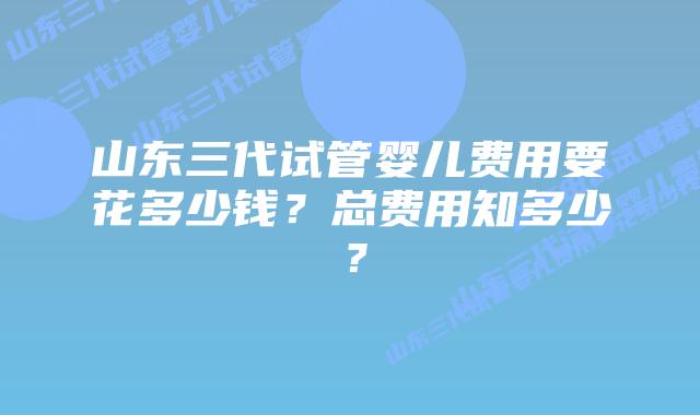 山东三代试管婴儿费用要花多少钱?总费用知多少?