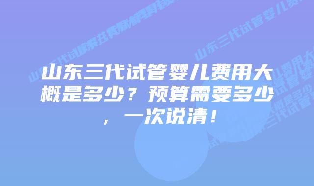 山东三代试管婴儿费用大概是多少?预算需要多少,一次说清!