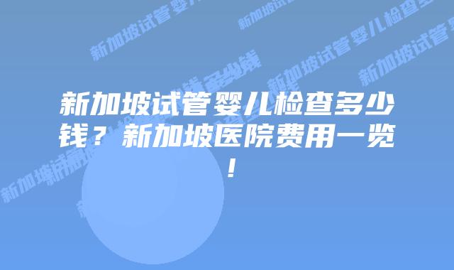 新加坡试管婴儿检查多少钱？新加坡医院费用一览！