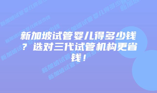 新加坡试管婴儿得多少钱?选对三代试管机构更省钱!
