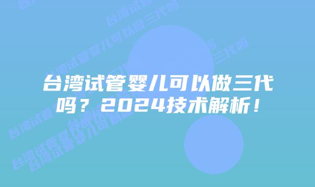 台湾试管婴儿可以做三代吗?2024技术解析!