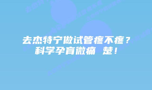 去杰特宁做试管疼不疼？科学孕育微痛 楚！