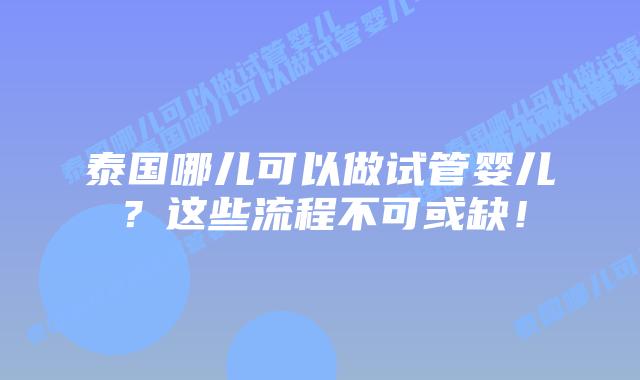 泰国哪儿可以做试管婴儿?这些流程不可或缺!