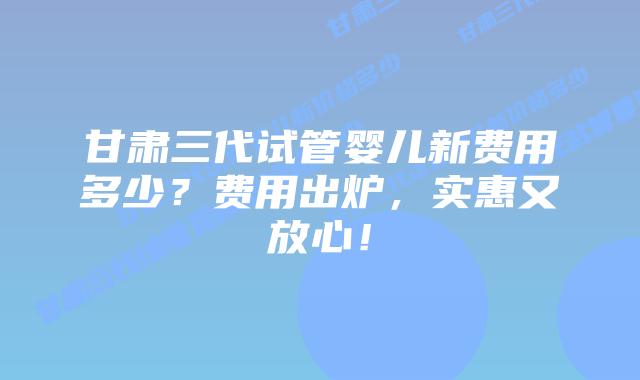 甘肃三代试管婴儿新费用多少?费用出炉,实惠又放心!