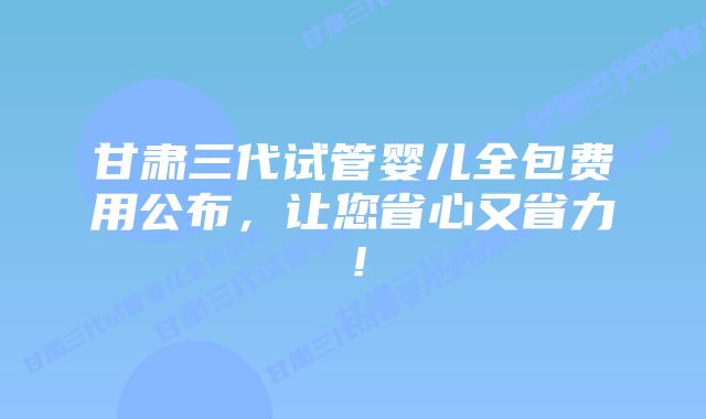 甘肃三代试管婴儿全包费用公布，让您省心又省力！