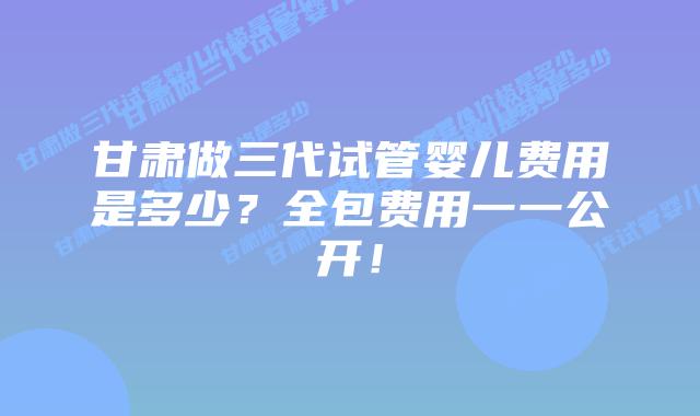 甘肃做三代试管婴儿费用是多少?全包费用一一公开!