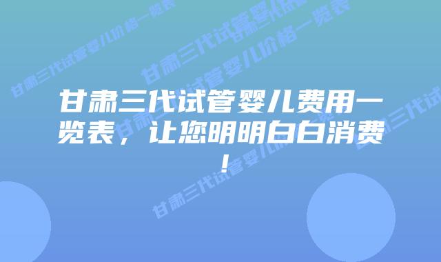 甘肃三代试管婴儿费用一览表,让您明明白白消费!