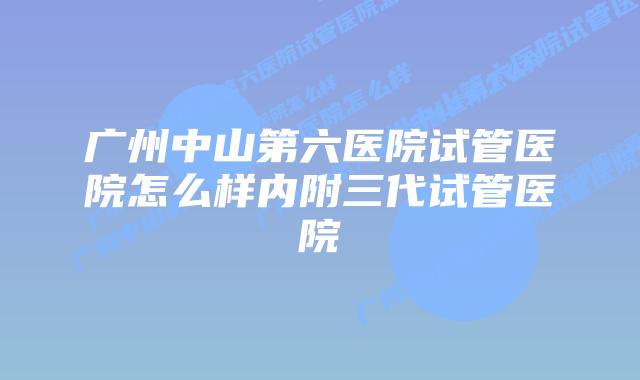 广州中山第六医院试管医院怎么样内附三代试管医院