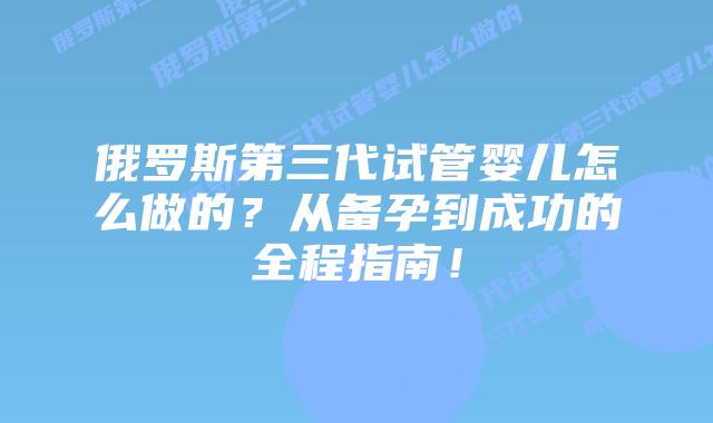 俄罗斯第三代试管婴儿怎么做的?从备孕到成功的全程指南!