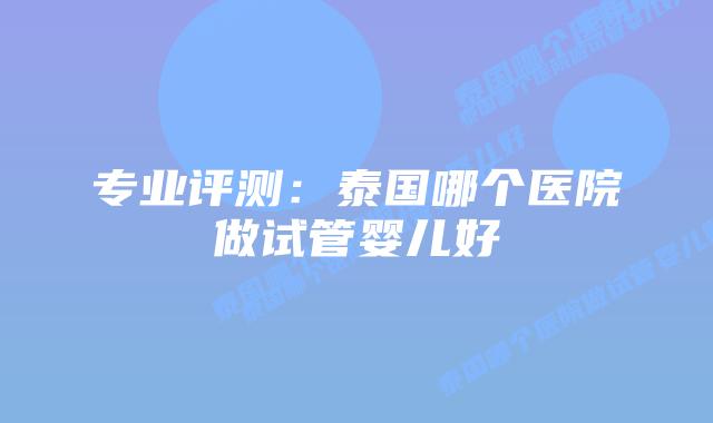 专业评测：泰国哪个医院做试管婴儿好