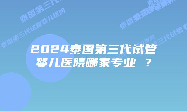 2024泰国第三代试管婴儿医院哪家专业 ？