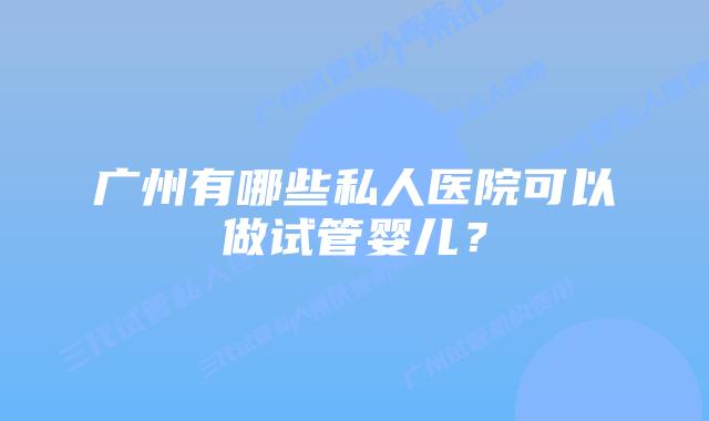 广州有哪些私人医院可以做试管婴儿?