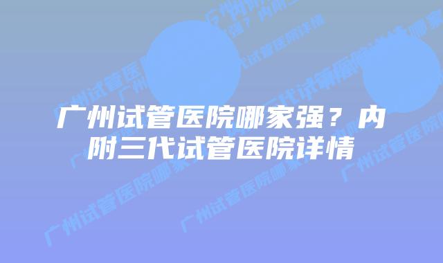 广州试管医院哪家强？内附三代试管医院详情