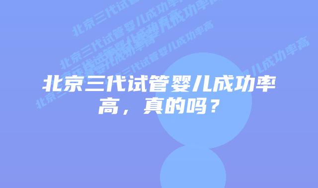 北京三代试管婴儿成功率高,真的吗?