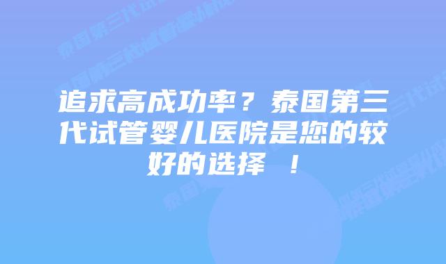 追求高成功率？泰国第三代试管婴儿医院是您的较好的选择 ！