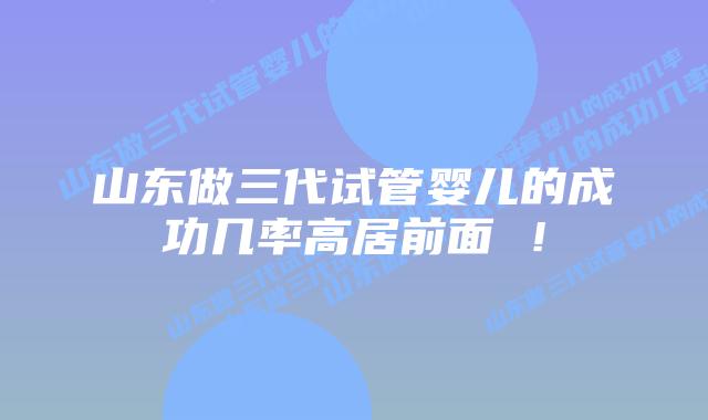 山东做三代试管婴儿的成功几率高居前面 !