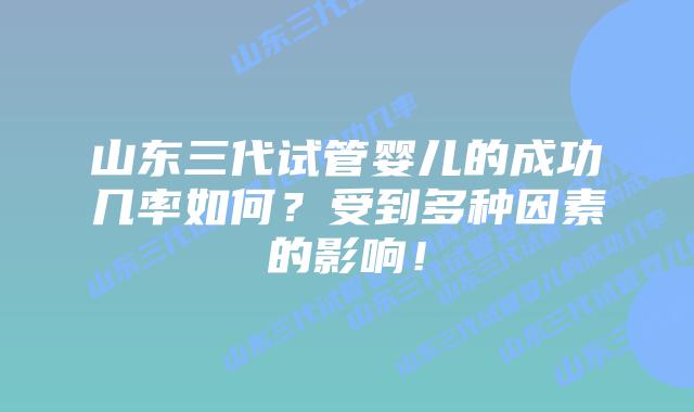 山东三代试管婴儿的成功几率如何?受到多种因素的影响!