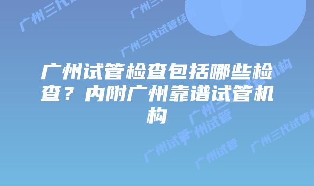 广州试管检查包括哪些检查?内附广州靠谱试管机构