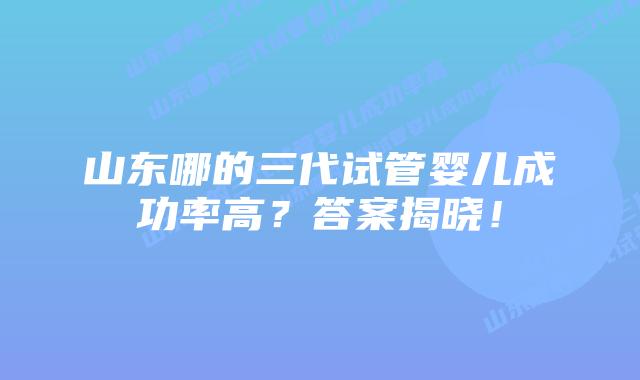 山东哪的三代试管婴儿成功率高?答案揭晓!