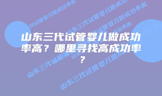 山东三代试管婴儿做成功率高?哪里寻找高成功率?