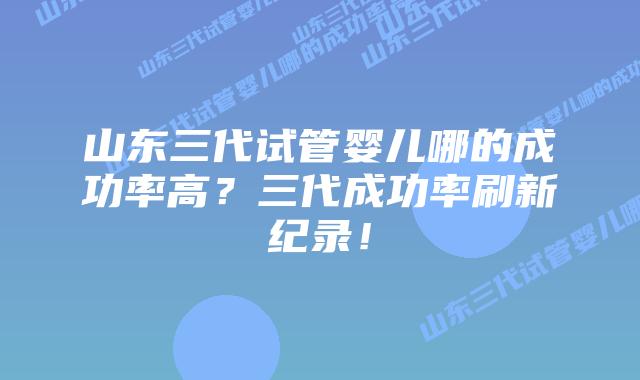 山东三代试管婴儿哪的成功率高?三代成功率刷新纪录!