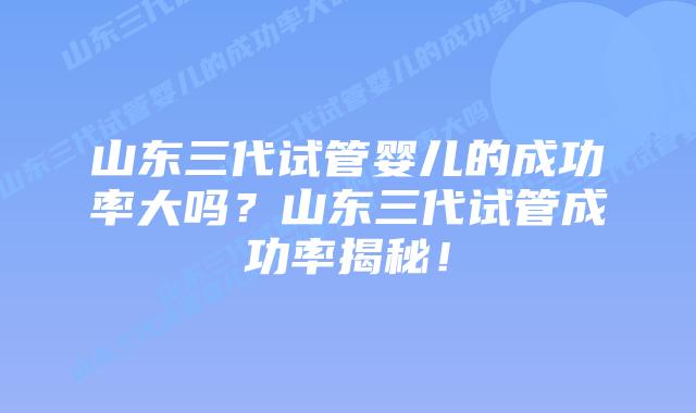 山东三代试管婴儿的成功率大吗?山东三代试管成功率揭秘!