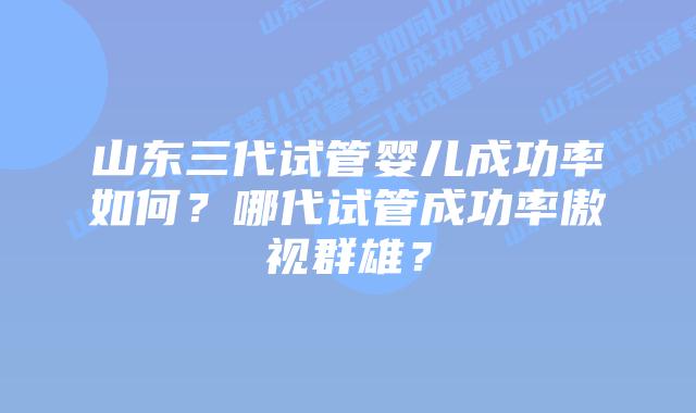山东三代试管婴儿成功率如何?哪代试管成功率傲视群雄?