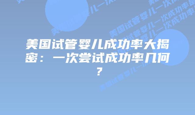 美国试管婴儿成功率大揭密:一次尝试成功率几何?
