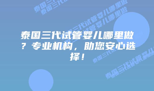 泰国三代试管婴儿哪里做?专业机构,助您安心选择!
