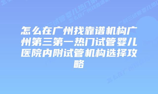 怎么在广州找靠谱机构广州第三第一热门试管婴儿医院内附试管机构选择攻略