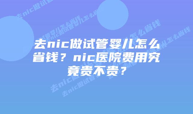 去nic做试管婴儿怎么省钱?nic医院费用究竟贵不贵?