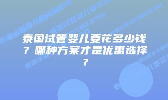 泰国试管婴儿要花多少钱?哪种方案才是优惠选择?