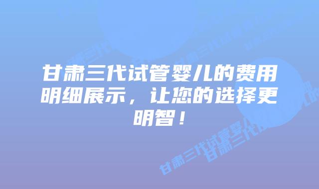 甘肃三代试管婴儿的费用明细展示,让您的选择更明智!