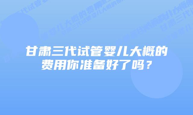 甘肃三代试管婴儿大概的费用你准备好了吗?