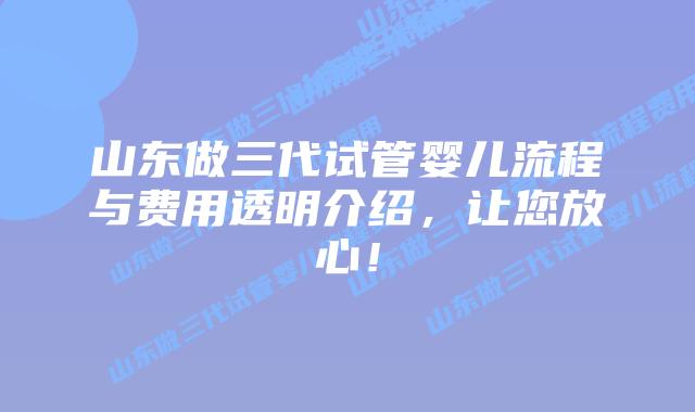 山东做三代试管婴儿流程与费用透明介绍,让您放心!