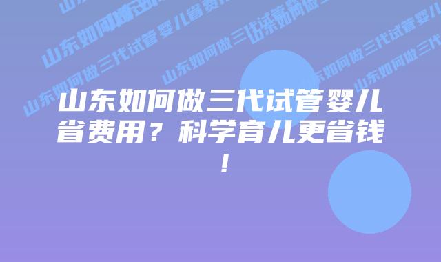 山东如何做三代试管婴儿省费用?科学育儿更省钱!
