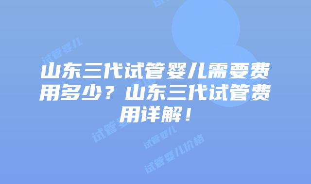 山东三代试管婴儿需要费用多少?山东三代试管费用详解!