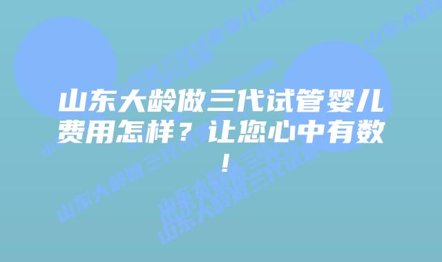 山东大龄做三代试管婴儿费用怎样？让您心中有数！