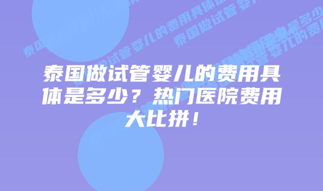 泰国做试管婴儿的费用具体是多少?热门医院费用大比拼!
