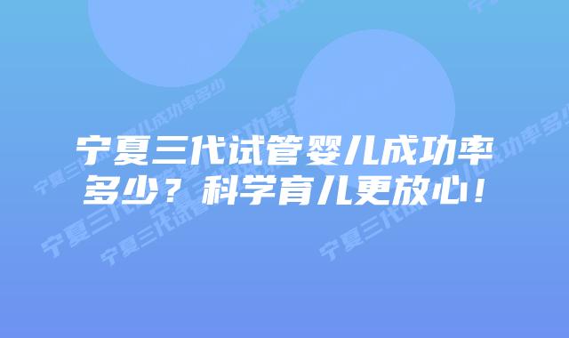 宁夏三代试管婴儿成功率多少?科学育儿更放心!