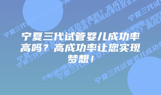 宁夏三代试管婴儿成功率高吗?高成功率让您实现梦想!