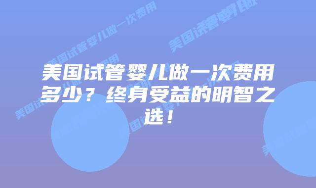 美国试管婴儿做一次费用多少?终身受益的明智之选!