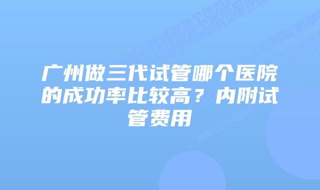 广州做三代试管哪个医院的成功率比较高?内附试管费用