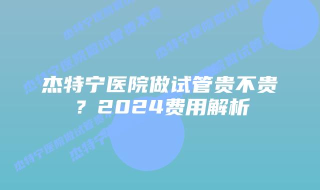 杰特宁医院做试管贵不贵?2024费用解析