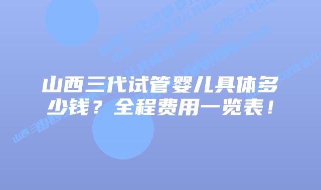 山西三代试管婴儿具体多少钱?全程费用一览表!