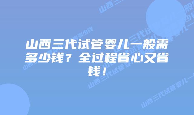 山西三代试管婴儿一般需多少钱?全过程省心又省钱!