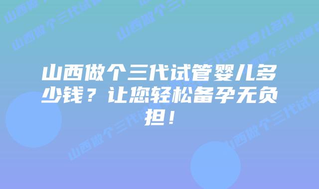山西做个三代试管婴儿多少钱?让您轻松备孕无负担!