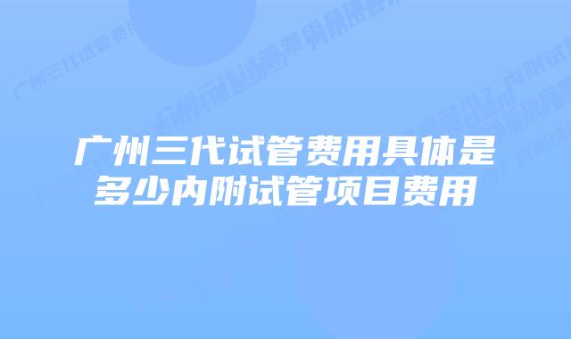 广州三代试管费用具体是多少内附试管项目费用