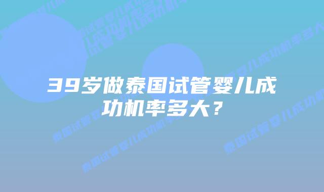 39岁做泰国试管婴儿成功机率多大?